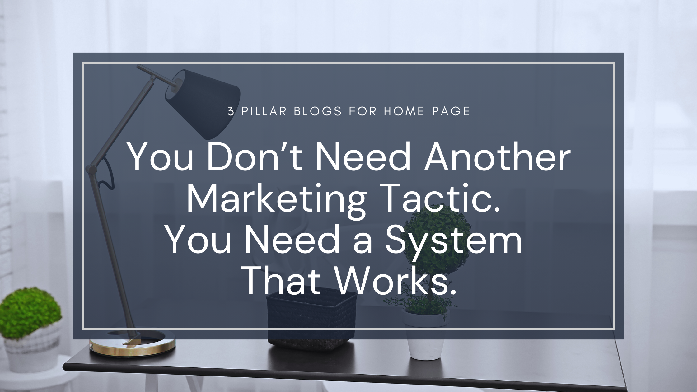 Clean digital blog graphic with a softly lit modern office background featuring a black desk, minimalist table lamp, and two small potted plants. Centered on a navy blue overlay is the text: “You Don’t Need Another Marketing Tactic. You Need a System That Works.” Above the main text reads: “3 Pillar Blogs for Home Page.” The visual tone is structured, fresh, and supportive—emphasizing the shift from scattered tactics to sustainable systems.